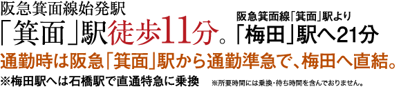 阪急箕面線始発駅「箕面」駅徒歩11分。 阪急箕面線「箕面」駅より「梅田」駅へ21分 通勤時は阪急「箕面」駅から通勤準急で、梅田へ直結。 ※梅田駅へは石橋駅で直通特急に乗換　※所要時間には乗換・待ち時間を含んでおりません。
